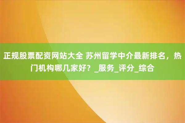 正规股票配资网站大全 苏州留学中介最新排名，热门机构哪几家好？_服务_评分_综合